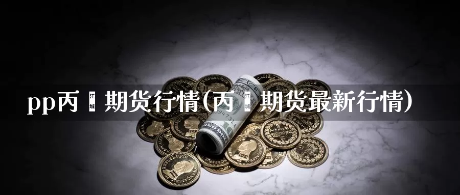 pp丙烯期货行情(丙烯期货最新行情)