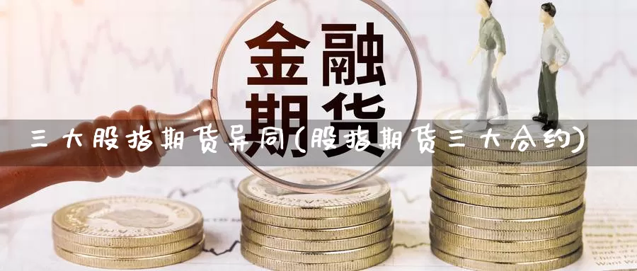 三大股指期货异同(股指期货三大合约)