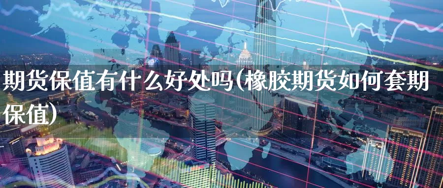 期货保值有什么好处吗(橡胶期货如何套期保值)