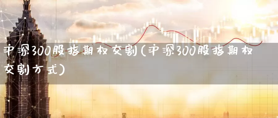 沪深300股指期权交割(沪深300股指期权交割方式)