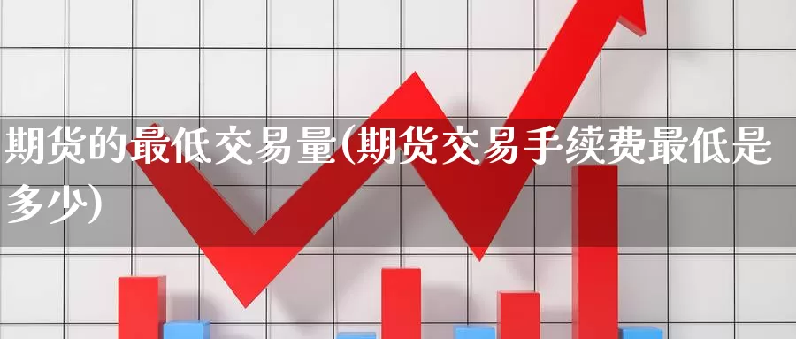 期货的最低交易量(期货交易手续费最低是多少)
