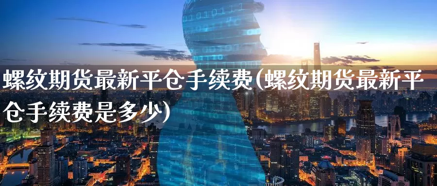 螺纹期货最新平仓手续费(螺纹期货最新平仓手续费是多少)