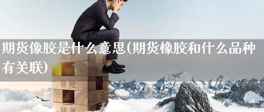 期货像胶是什么意思(期货橡胶和什么品种有关联)
