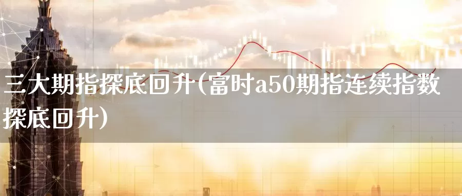 三大期指探底回升(富时a50期指连续指数探底回升)