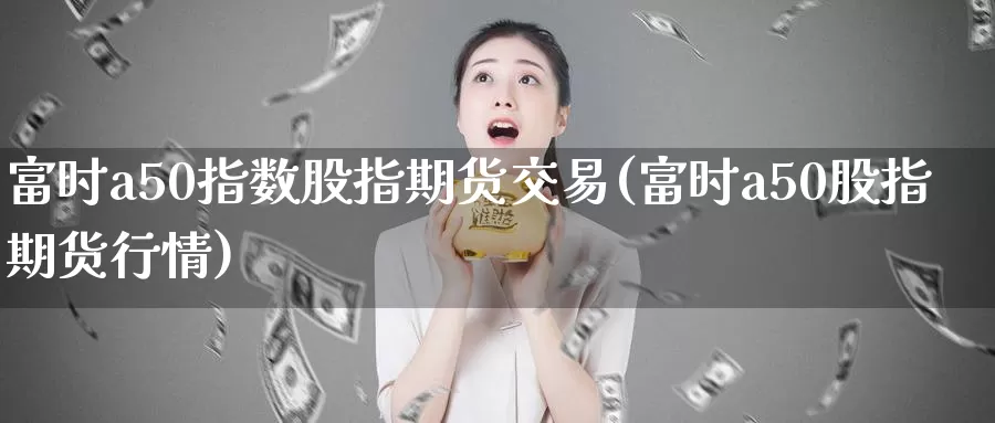 富时a50指数股指期货交易(富时a50股指期货行情)