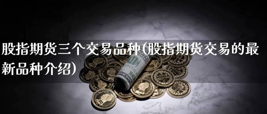 股指期货三个交易品种(股指期货交易的最新品种介绍)