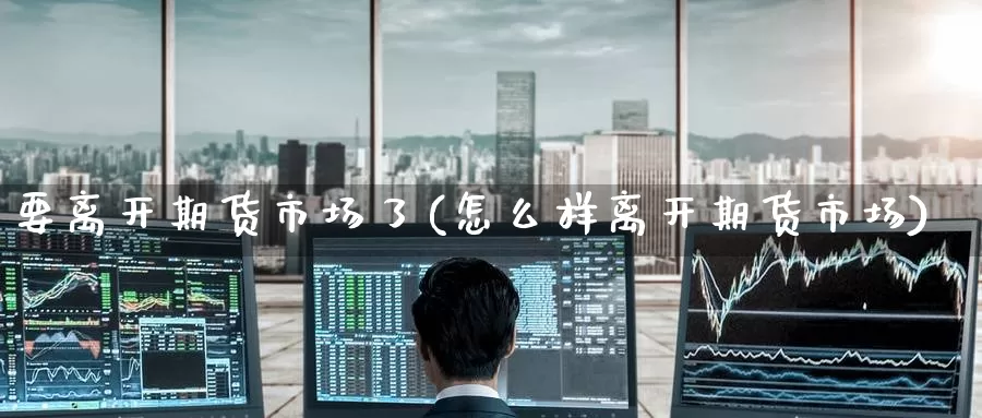 要离开期货市场了(怎么样离开期货市场)
