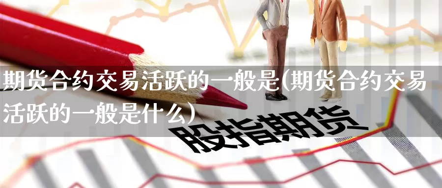 期货合约交易活跃的一般是(期货合约交易活跃的一般是什么)