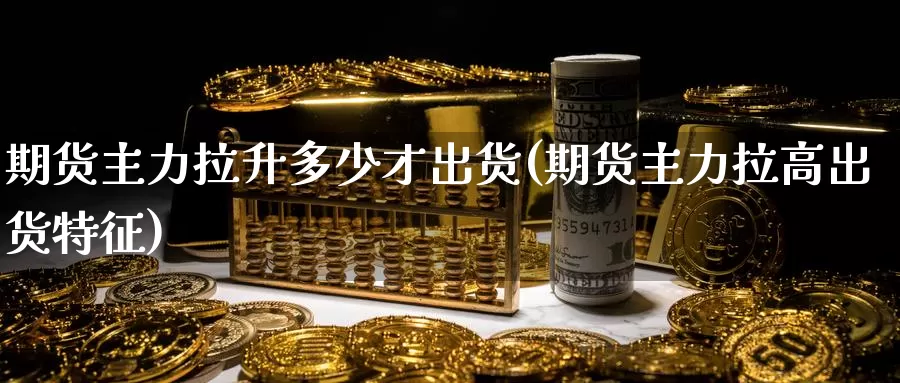 期货主力拉升多少才出货(期货主力拉高出货特征)