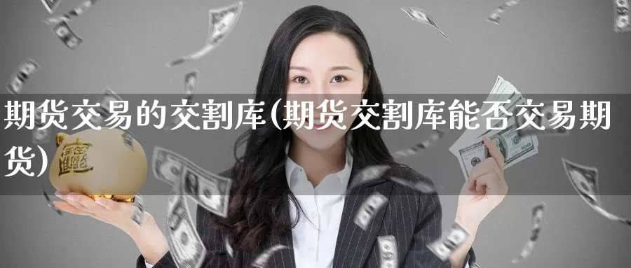 期货交易的交割库(期货交割库能否交易期货)