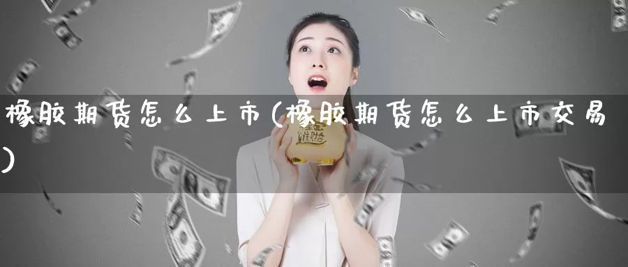 橡胶期货怎么上市(橡胶期货怎么上市交易)