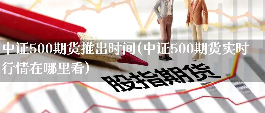 中证500期货推出时间(中证500期货实时行情在哪里看)
