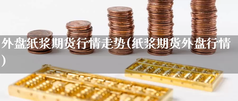 外盘纸浆期货行情走势(纸浆期货外盘行情)