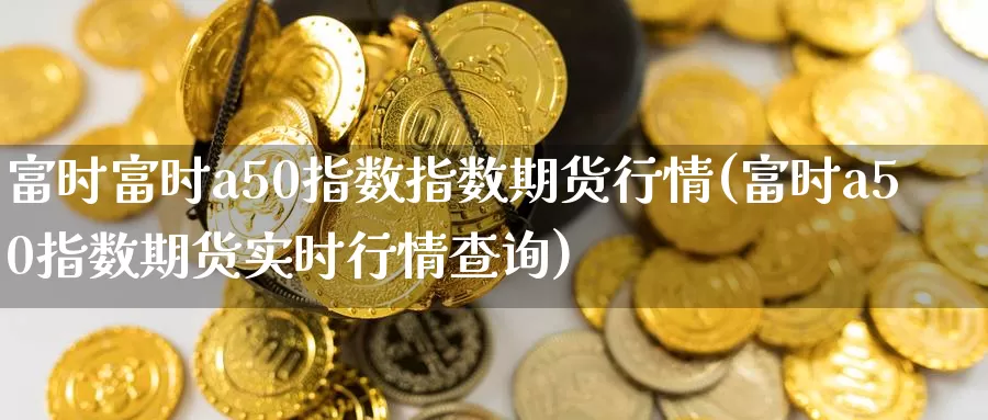 富时富时a50指数指数期货行情(富时a50指数期货实时行情查询)
