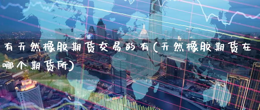 有天然橡胶期货交易的有(天然橡胶期货在哪个期货所)