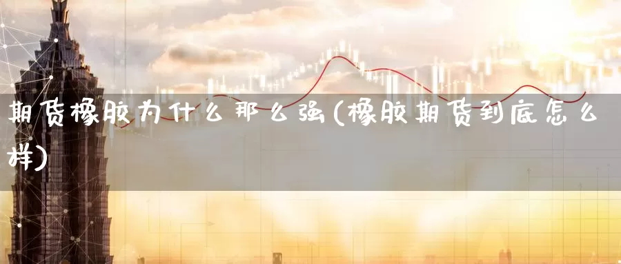 期货橡胶为什么那么强(橡胶期货到底怎么样)