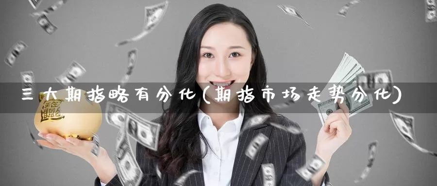 三大期指略有分化(期指市场走势分化)