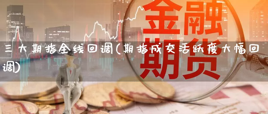 三大期指全线回调(期指成交活跃度大幅回调)