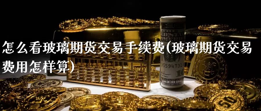怎么看玻璃期货交易手续费(玻璃期货交易费用怎样算)