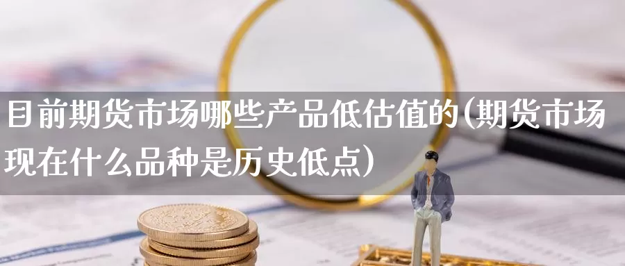 目前期货市场哪些产品低估值的(期货市场现在什么品种是历史低点)