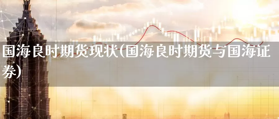 国海良时期货现状(国海良时期货与国海证券)