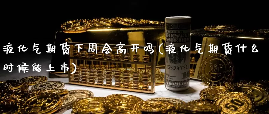 液化气期货下周会高开吗(液化气期货什么时候能上市)