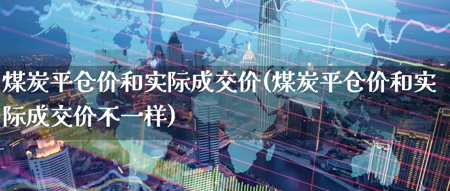 煤炭平仓价和实际成交价(煤炭平仓价和实际成交价不一样)