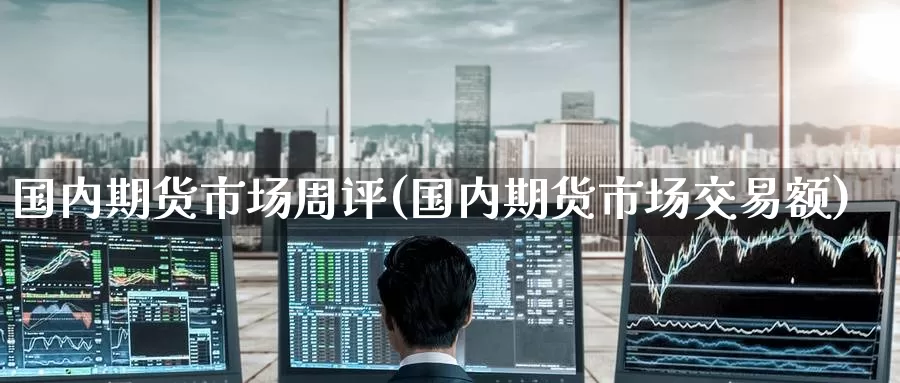 国内期货市场周评(国内期货市场交易额)