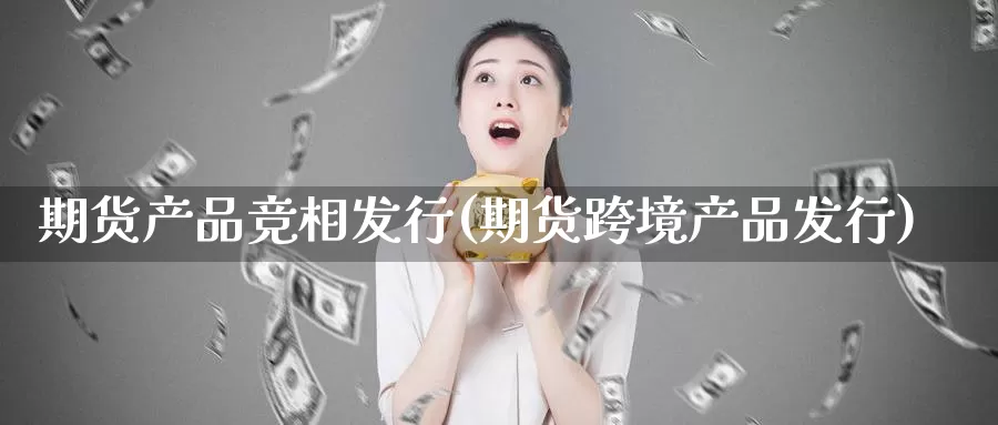 期货产品竞相发行(期货跨境产品发行)