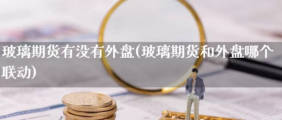 玻璃期货有没有外盘(玻璃期货和外盘哪个联动)