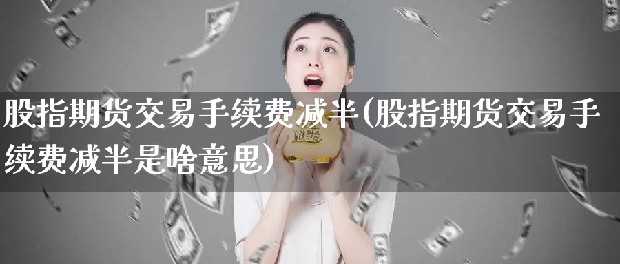 股指期货交易手续费减半(股指期货交易手续费减半是啥意思)