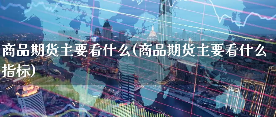 商品期货主要看什么(商品期货主要看什么指标)
