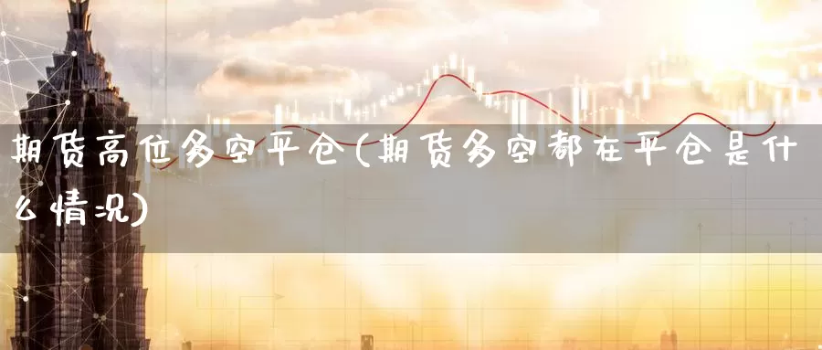 期货高位多空平仓(期货多空都在平仓是什么情况)