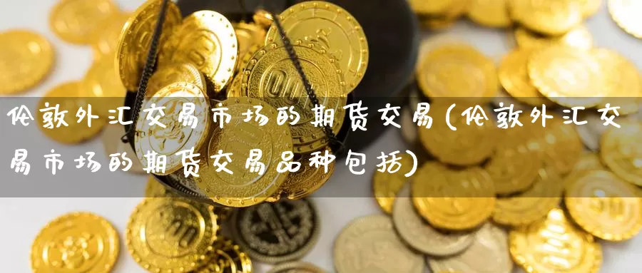 伦敦外汇交易市场的期货交易(伦敦外汇交易市场的期货交易品种包括)