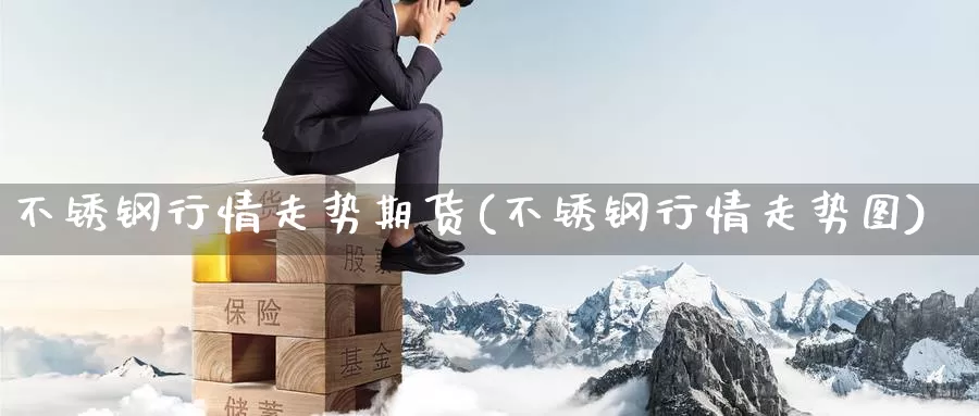 不锈钢行情走势期货(不锈钢行情走势图)