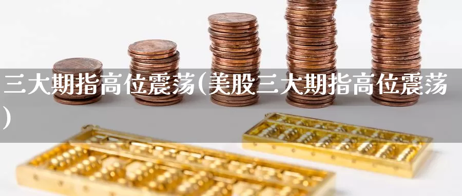 三大期指高位震荡(美股三大期指高位震荡)
