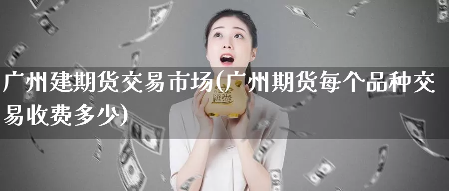广州建期货交易市场(广州期货每个品种交易收费多少)