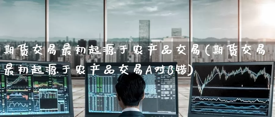期货交易最初起源于农产品交易(期货交易最初起源于农产品交易A对B错)