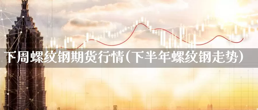 下周螺纹钢期货行情(下半年螺纹钢走势)