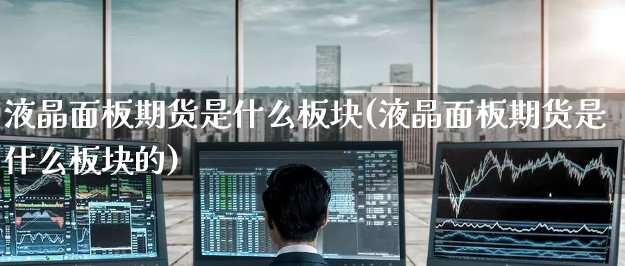 液晶面板期货是什么板块(液晶面板期货是什么板块的)