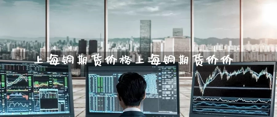 上海铜期货价格上海铜期货价价