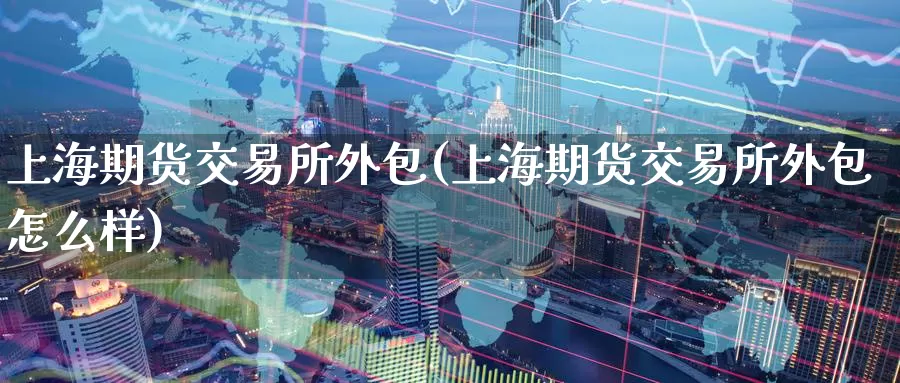 上海期货交易所外包(上海期货交易所外包怎么样)