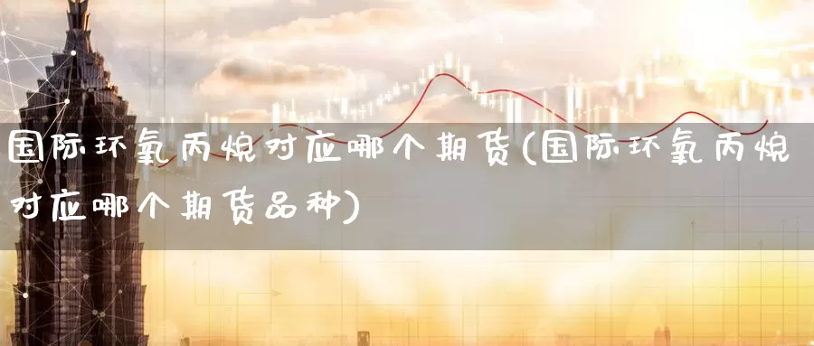 国际环氧丙烷对应哪个期货(国际环氧丙烷对应哪个期货品种)
