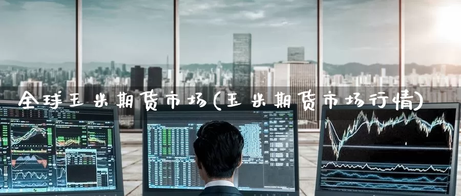 全球玉米期货市场(玉米期货市场行情)