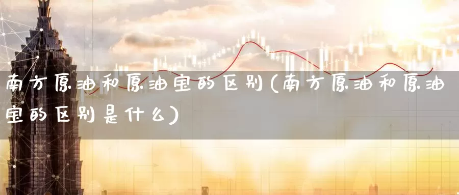 南方原油和原油宝的区别(南方原油和原油宝的区别是什么)