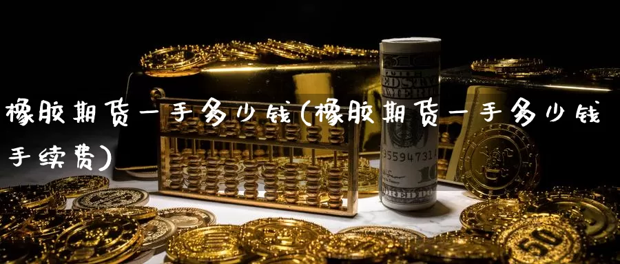 橡胶期货一手多少钱(橡胶期货一手多少钱手续费)