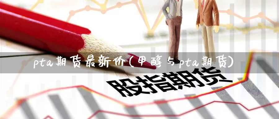 pta期货最新价(甲醇与pta期货)
