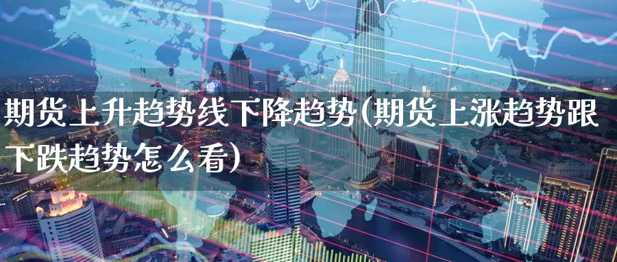期货上升趋势线下降趋势(期货上涨趋势跟下跌趋势怎么看)