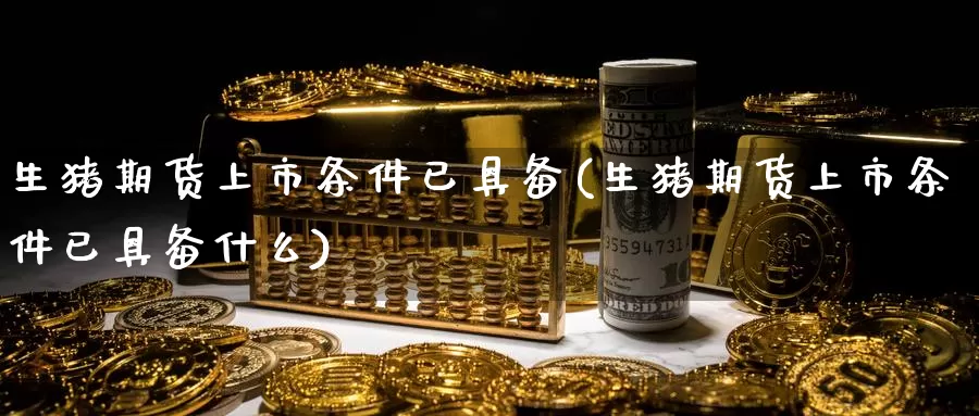 生猪期货上市条件已具备(生猪期货上市条件已具备什么)