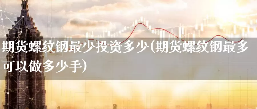 期货螺纹钢最少投资多少(期货螺纹钢最多可以做多少手)